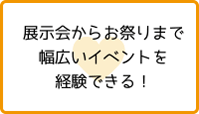 展示会からお祭りまで幅広いイベントを経験できる！