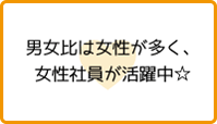 男女比は女性が多く、女性社員が活躍中☆